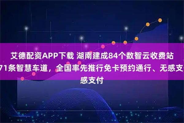 艾德配资APP下载 湖南建成84个数智云收费站671条智慧车道，全国率先推行免卡预约通行、无感支付