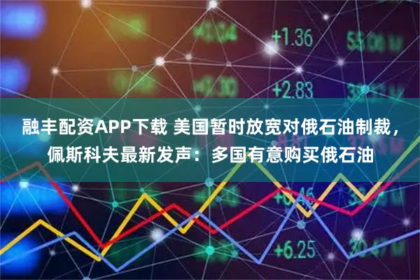融丰配资APP下载 美国暂时放宽对俄石油制裁，佩斯科夫最新发声：多国有意购买俄石油