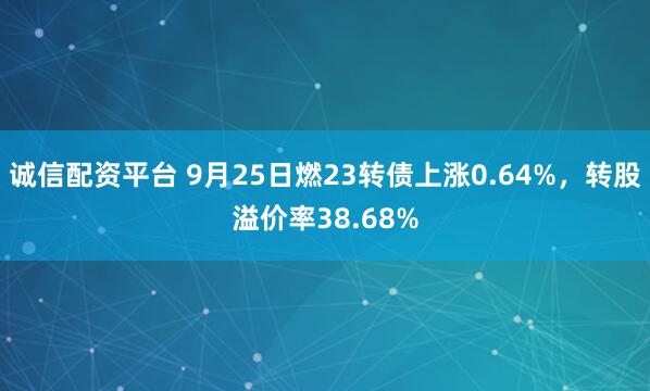 诚信配资平台 9月25日燃23转债上涨0.64%，转股溢价率38.68%
