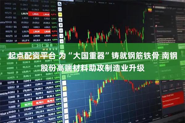 起点配资平台 为“大国重器”铸就钢筋铁骨 南钢股份高端材料助攻制造业升级