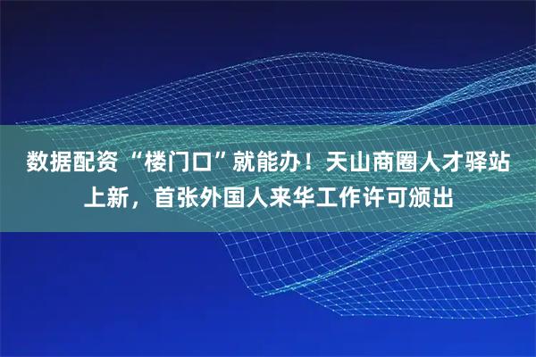 数据配资 “楼门口”就能办!天山商圈人才驿站上新,首张外国人来华工作许可颁出