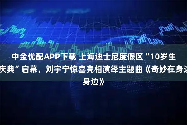 中金优配APP下载 上海迪士尼度假区“10岁生日庆典”启幕，刘宇宁惊喜亮相演绎主题曲《奇妙在身边》