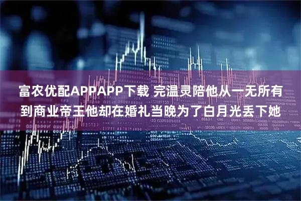 富农优配APPAPP下载 完温灵陪他从一无所有到商业帝王他却在婚礼当晚为了白月光丢下她