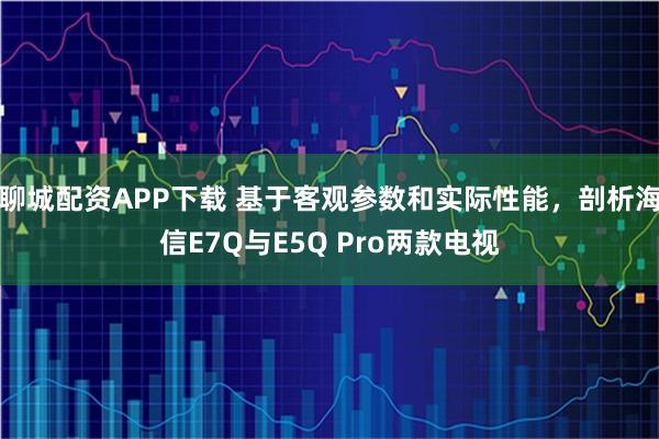 聊城配资APP下载 基于客观参数和实际性能，剖析海信E7Q与E5Q Pro两款电视