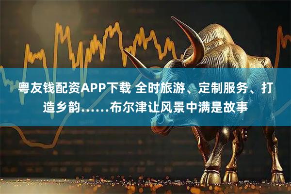 粤友钱配资APP下载 全时旅游、定制服务、打造乡韵……布尔津让风景中满是故事