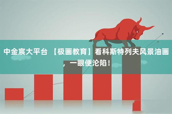 中金宸大平台 【极画教育】看科斯特列夫风景油画，一眼便沦陷！