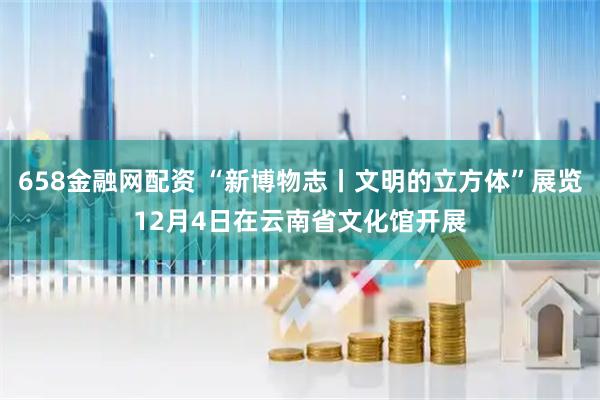 658金融网配资 “新博物志丨文明的立方体”展览12月4日在云南省文化馆开展