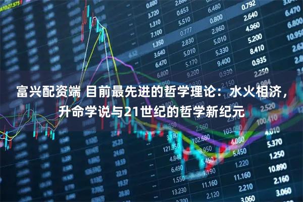 富兴配资端 目前最先进的哲学理论：水火相济，升命学说与21世纪的哲学新纪元