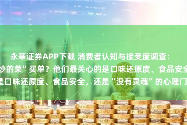 永華证券APP下载 消费者认知与接受度调查： 消费者是否愿意为“机器炒的菜”买单？他们最关心的是口味还原度、食品安全，还是“没有灵魂”的心理门槛？