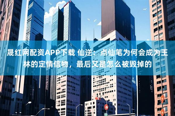 晟红网配资APP下载 仙逆：点仙笔为何会成为王林的定情信物，最后又是怎么被毁掉的