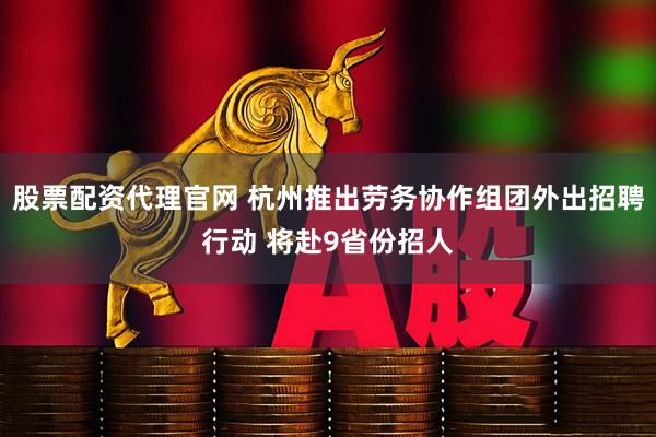 股票配资代理官网 杭州推出劳务协作组团外出招聘行动 将赴9省份招人