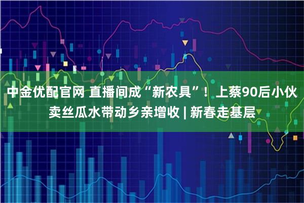 中金优配官网 直播间成“新农具”！上蔡90后小伙卖丝瓜水带动乡亲增收 | 新春走基层