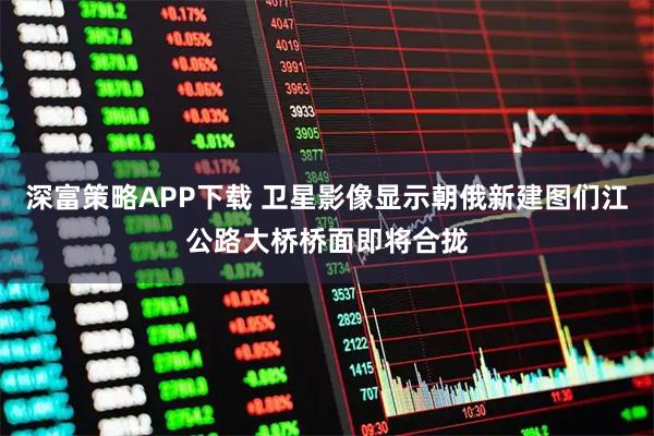 深富策略APP下载 卫星影像显示朝俄新建图们江公路大桥桥面即将合拢