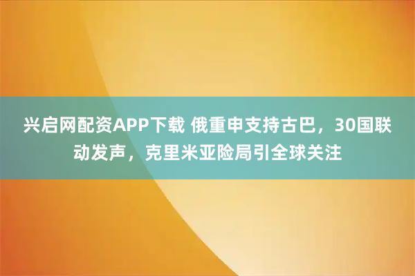 兴启网配资APP下载 俄重申支持古巴，30国联动发声，克里米亚险局引全球关注
