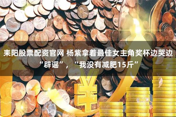 耒阳股票配资官网 杨紫拿着最佳女主角奖杯边哭边“辟谣”，“我没有减肥15斤”