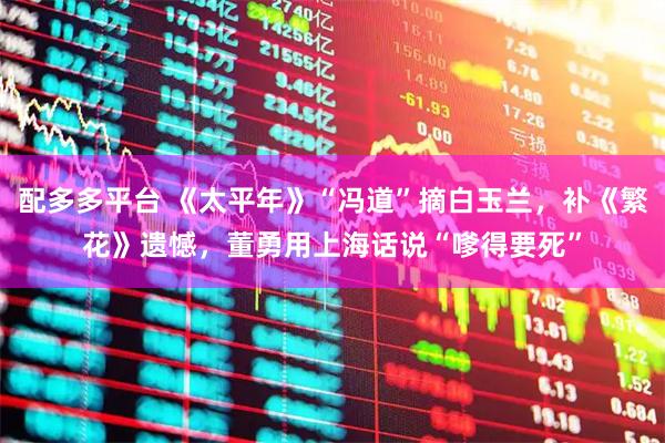 配多多平台 《太平年》“冯道”摘白玉兰，补《繁花》遗憾，董勇用上海话说“嗲得要死”